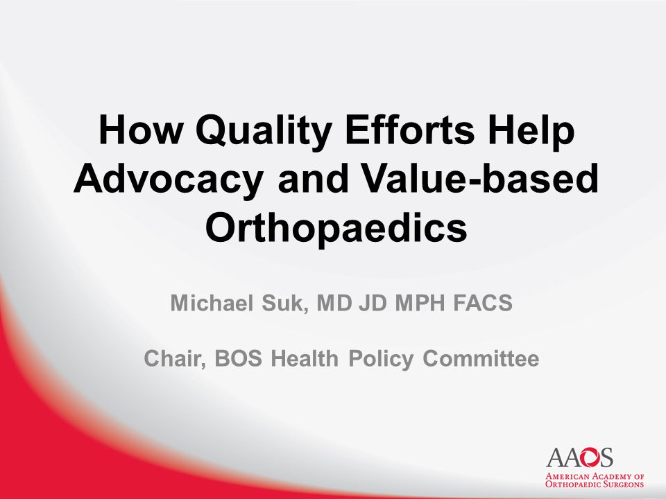 How Quality Efforts Help Advocacy and Value-based Orthopaedics Michael Suk, MD JD MPH FACS Chair, BOS Health Policy Committee