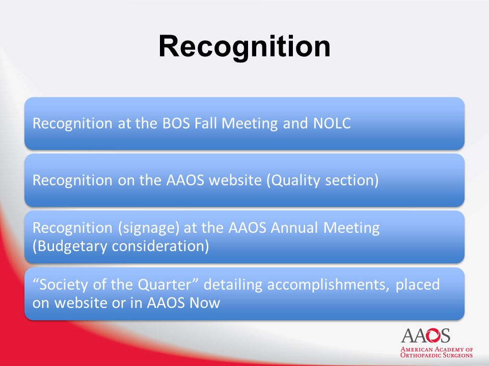 Recognition Recognition at the BOS Fall Meeting and NOLCRecognition on the AAOS website (Quality section) Recognition (signage) at the AAOS Annual Meeting (Budgetary consideration) Society of the Quarter detailing accomplishments, placed on website or in AAOS Now