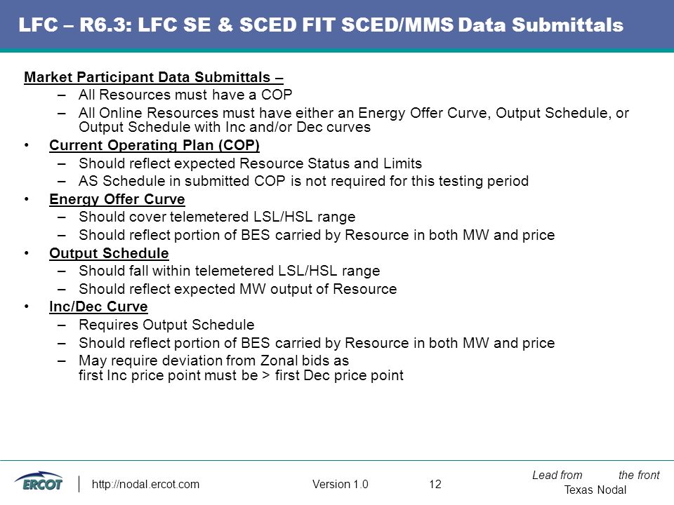 Lead from the front Texas Nodal Version LFC – R6.3: LFC SE & SCED FIT SCED/MMS Data Submittals Market Participant Data Submittals – –All Resources must have a COP –All Online Resources must have either an Energy Offer Curve, Output Schedule, or Output Schedule with Inc and/or Dec curves Current Operating Plan (COP) –Should reflect expected Resource Status and Limits –AS Schedule in submitted COP is not required for this testing period Energy Offer Curve –Should cover telemetered LSL/HSL range –Should reflect portion of BES carried by Resource in both MW and price Output Schedule –Should fall within telemetered LSL/HSL range –Should reflect expected MW output of Resource Inc/Dec Curve –Requires Output Schedule –Should reflect portion of BES carried by Resource in both MW and price –May require deviation from Zonal bids as first Inc price point must be > first Dec price point