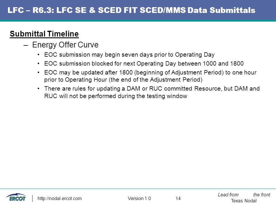 Lead from the front Texas Nodal Version LFC – R6.3: LFC SE & SCED FIT SCED/MMS Data Submittals Submittal Timeline –Energy Offer Curve EOC submission may begin seven days prior to Operating Day EOC submission blocked for next Operating Day between 1000 and 1800 EOC may be updated after 1800 (beginning of Adjustment Period) to one hour prior to Operating Hour (the end of the Adjustment Period) There are rules for updating a DAM or RUC committed Resource, but DAM and RUC will not be performed during the testing window
