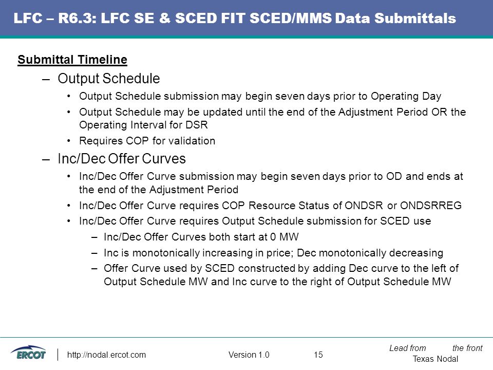 Lead from the front Texas Nodal Version LFC – R6.3: LFC SE & SCED FIT SCED/MMS Data Submittals Submittal Timeline –Output Schedule Output Schedule submission may begin seven days prior to Operating Day Output Schedule may be updated until the end of the Adjustment Period OR the Operating Interval for DSR Requires COP for validation –Inc/Dec Offer Curves Inc/Dec Offer Curve submission may begin seven days prior to OD and ends at the end of the Adjustment Period Inc/Dec Offer Curve requires COP Resource Status of ONDSR or ONDSRREG Inc/Dec Offer Curve requires Output Schedule submission for SCED use –Inc/Dec Offer Curves both start at 0 MW –Inc is monotonically increasing in price; Dec monotonically decreasing –Offer Curve used by SCED constructed by adding Dec curve to the left of Output Schedule MW and Inc curve to the right of Output Schedule MW