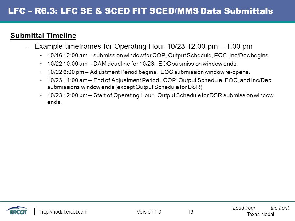 Lead from the front Texas Nodal Version LFC – R6.3: LFC SE & SCED FIT SCED/MMS Data Submittals Submittal Timeline –Example timeframes for Operating Hour 10/23 12:00 pm – 1:00 pm 10/16 12:00 am – submission window for COP, Output Schedule, EOC, Inc/Dec begins 10/22 10:00 am – DAM deadline for 10/23.