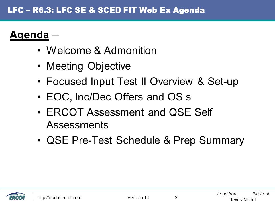 Lead from the front Texas Nodal Version http://nodal.ercot.com LFC – R6.3: LFC SE & SCED FIT Web Ex Agenda Agenda – Welcome & Admonition Meeting Objective Focused Input Test II Overview & Set-up EOC, Inc/Dec Offers and OS s ERCOT Assessment and QSE Self Assessments QSE Pre-Test Schedule & Prep Summary