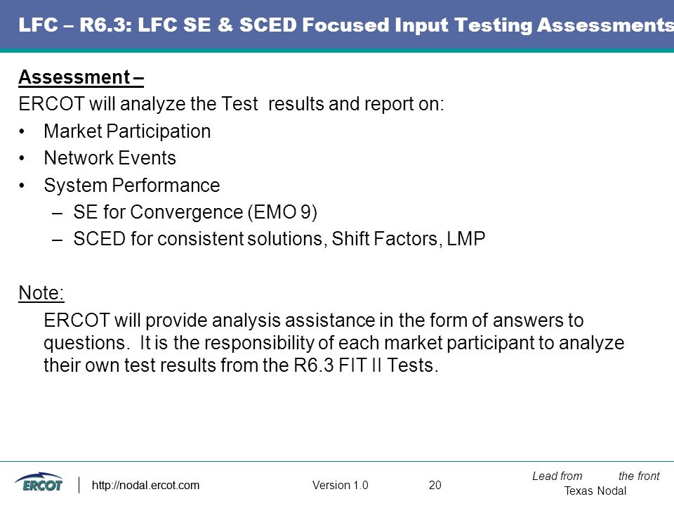Lead from the front Texas Nodal Version http://nodal.ercot.com LFC – R6.3: LFC SE & SCED Focused Input Testing Assessments Assessment – ERCOT will analyze the Test results and report on: Market Participation Network Events System Performance –SE for Convergence (EMO 9) –SCED for consistent solutions, Shift Factors, LMP Note: ERCOT will provide analysis assistance in the form of answers to questions.