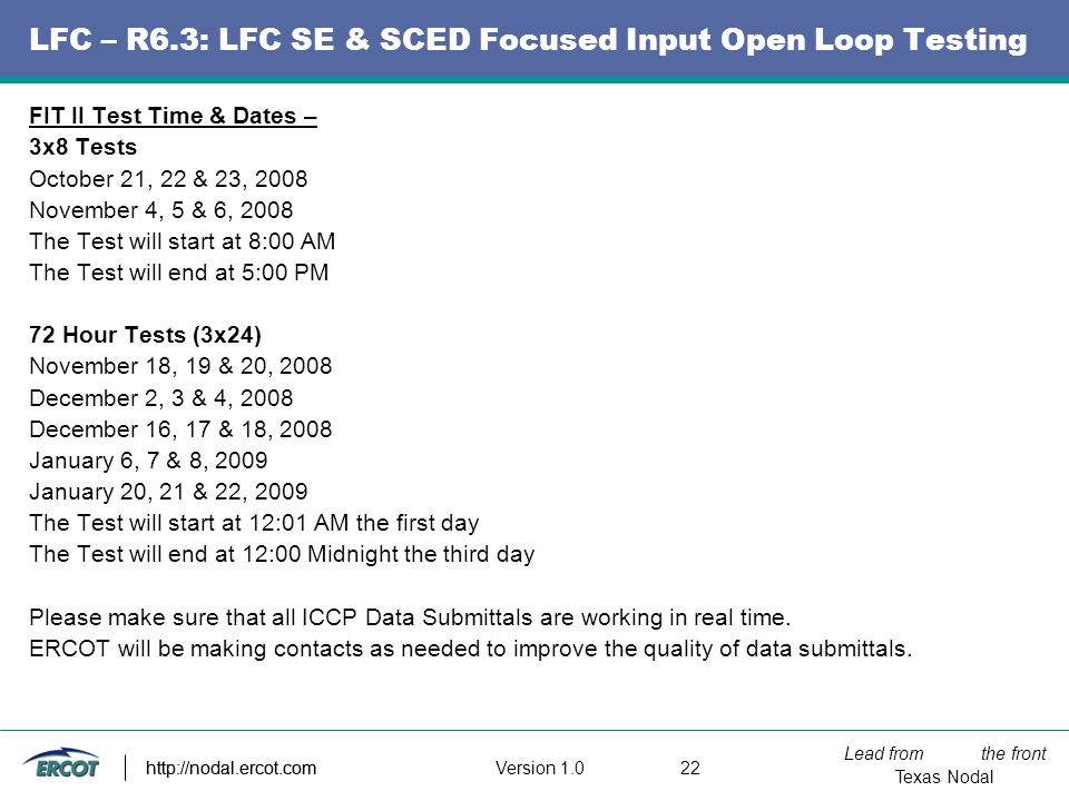 Lead from the front Texas Nodal Version http://nodal.ercot.com LFC – R6.3: LFC SE & SCED Focused Input Open Loop Testing FIT II Test Time & Dates – 3x8 Tests October 21, 22 & 23, 2008 November 4, 5 & 6, 2008 The Test will start at 8:00 AM The Test will end at 5:00 PM 72 Hour Tests (3x24) November 18, 19 & 20, 2008 December 2, 3 & 4, 2008 December 16, 17 & 18, 2008 January 6, 7 & 8, 2009 January 20, 21 & 22, 2009 The Test will start at 12:01 AM the first day The Test will end at 12:00 Midnight the third day Please make sure that all ICCP Data Submittals are working in real time.