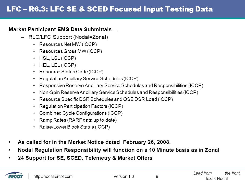 Lead from the front Texas Nodal Version LFC – R6.3: LFC SE & SCED Focused Input Testing Data Market Participant EMS Data Submittals – –RLC/LFC Support (Nodal=Zonal) Resources Net MW (ICCP) Resources Gross MW (ICCP) HSL, LSL (ICCP) HEL, LEL (ICCP) Resource Status Code (ICCP) Regulation Ancillary Service Schedules (ICCP) Responsive Reserve Ancillary Service Schedules and Responsibilities (ICCP) Non-Spin Reserve Ancillary Service Schedules and Responsibilities (ICCP) Resource Specific DSR Schedules and QSE DSR Load (ICCP) Regulation Participation Factors (ICCP) Combined Cycle Configurations (ICCP) Ramp Rates (RARF data up to date) Raise/Lower Block Status (ICCP) As called for in the Market Notice dated February 26, 2008.