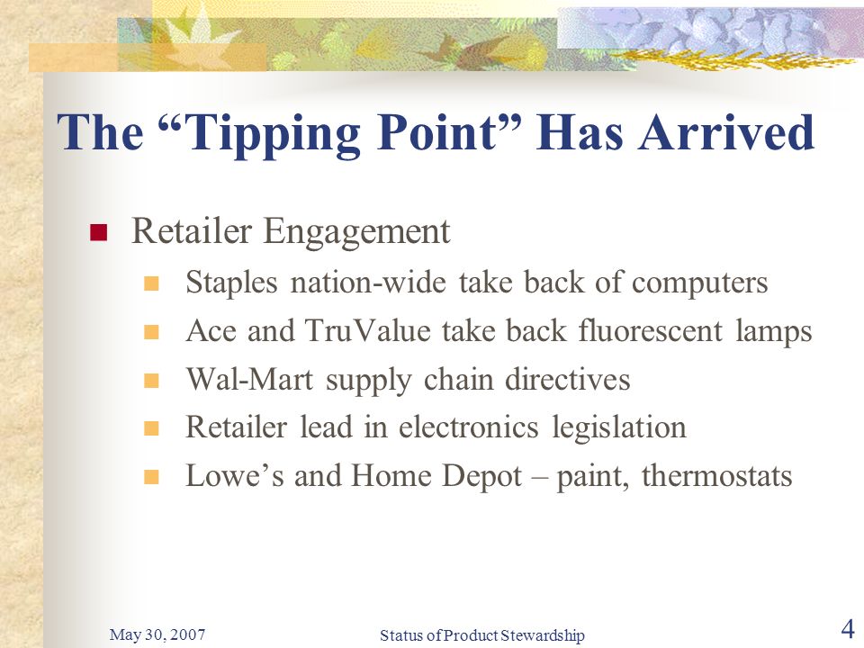 May 30, 2007 Status of Product Stewardship 4 The Tipping Point Has Arrived Retailer Engagement Staples nation-wide take back of computers Ace and TruValue take back fluorescent lamps Wal-Mart supply chain directives Retailer lead in electronics legislation Lowe’s and Home Depot – paint, thermostats