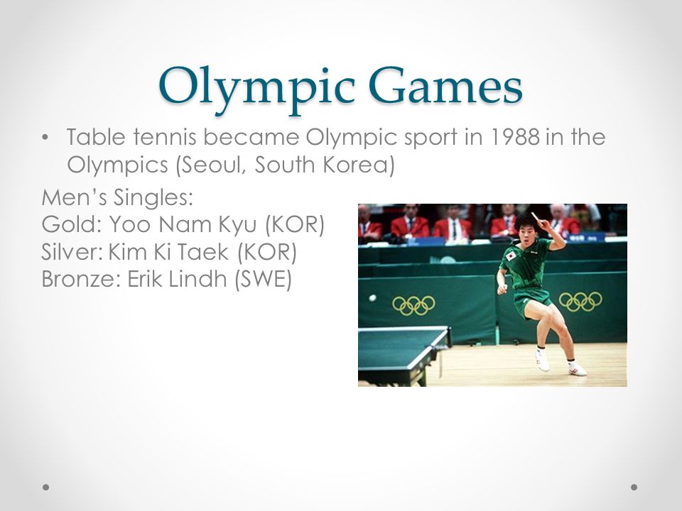 Olympic Games Table tennis became Olympic sport in 1988 in the Olympics (Seoul, South Korea) Men’s Singles: Gold: Yoo Nam Kyu (KOR) Silver: Kim Ki Taek (KOR) Bronze: Erik Lindh (SWE)