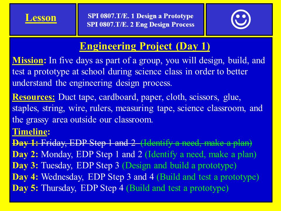 Engineering Project (Day 1) Mission: In five days as part of a group, you will design, build, and test a prototype at school during science class in order to better understand the engineering design process.