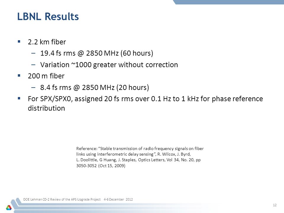 LBNL Results  2.2 km fiber –19.4 fs 2850 MHz (60 hours) –Variation ~1000 greater without correction  200 m fiber –8.4 fs 2850 MHz (20 hours)  For SPX/SPX0, assigned 20 fs rms over 0.1 Hz to 1 kHz for phase reference distribution DOE Lehman CD-2 Review of the APS Upgrade Project 4-6 December Reference: Stable transmission of radio frequency signals on fiber links using interferometric delay sensing , R.