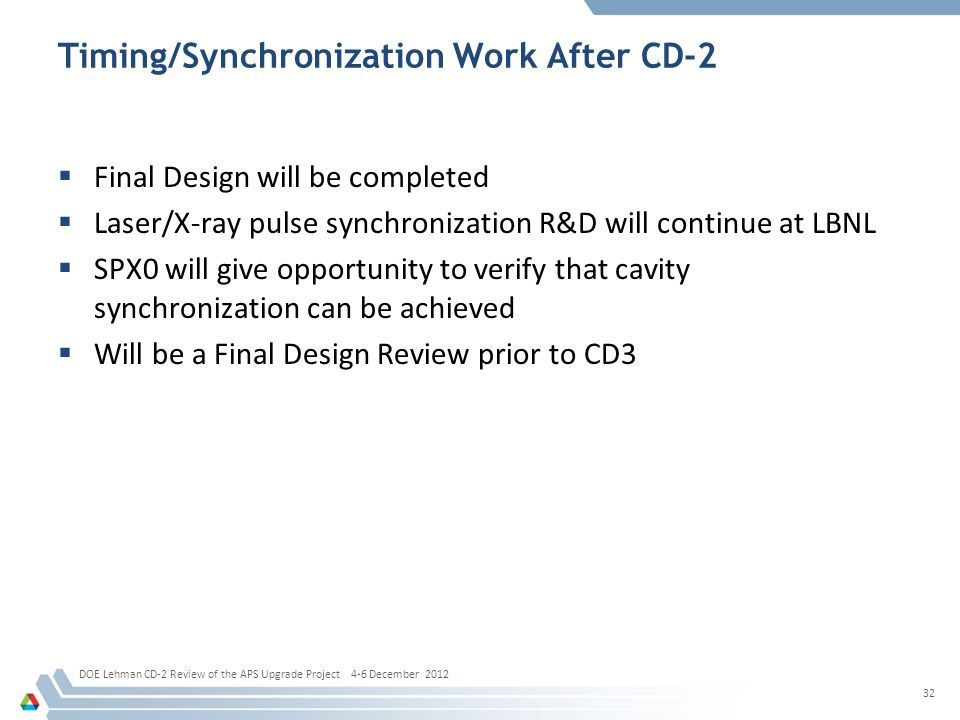 Timing/Synchronization Work After CD-2  Final Design will be completed  Laser/X-ray pulse synchronization R&D will continue at LBNL  SPX0 will give opportunity to verify that cavity synchronization can be achieved  Will be a Final Design Review prior to CD3 32 DOE Lehman CD-2 Review of the APS Upgrade Project 4-6 December 2012