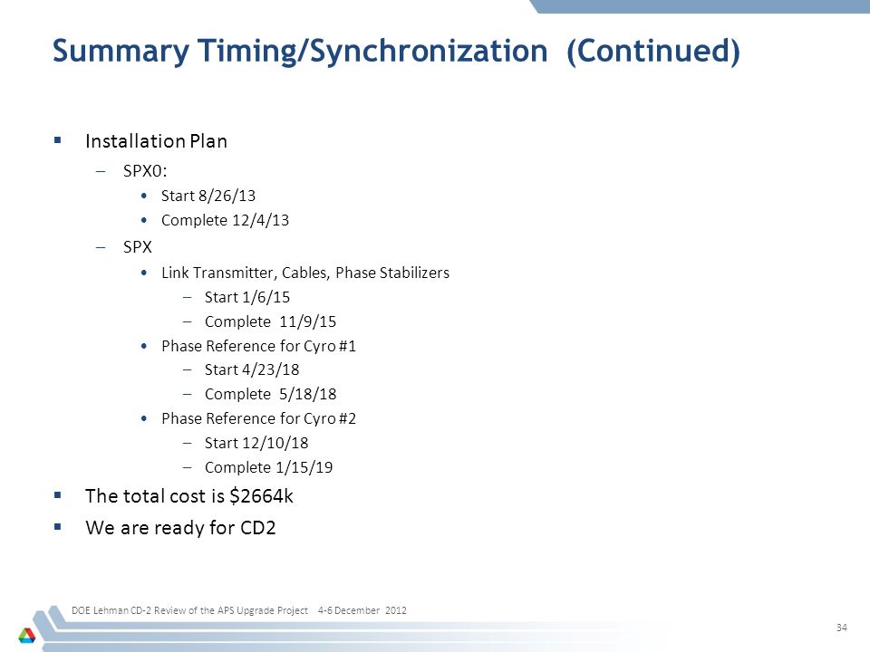 Summary Timing/Synchronization (Continued)  Installation Plan –SPX0: Start 8/26/13 Complete 12/4/13 –SPX Link Transmitter, Cables, Phase Stabilizers –Start 1/6/15 –Complete 11/9/15 Phase Reference for Cyro #1 –Start 4/23/18 –Complete 5/18/18 Phase Reference for Cyro #2 –Start 12/10/18 –Complete 1/15/19  The total cost is $2664k  We are ready for CD2 DOE Lehman CD-2 Review of the APS Upgrade Project 4-6 December