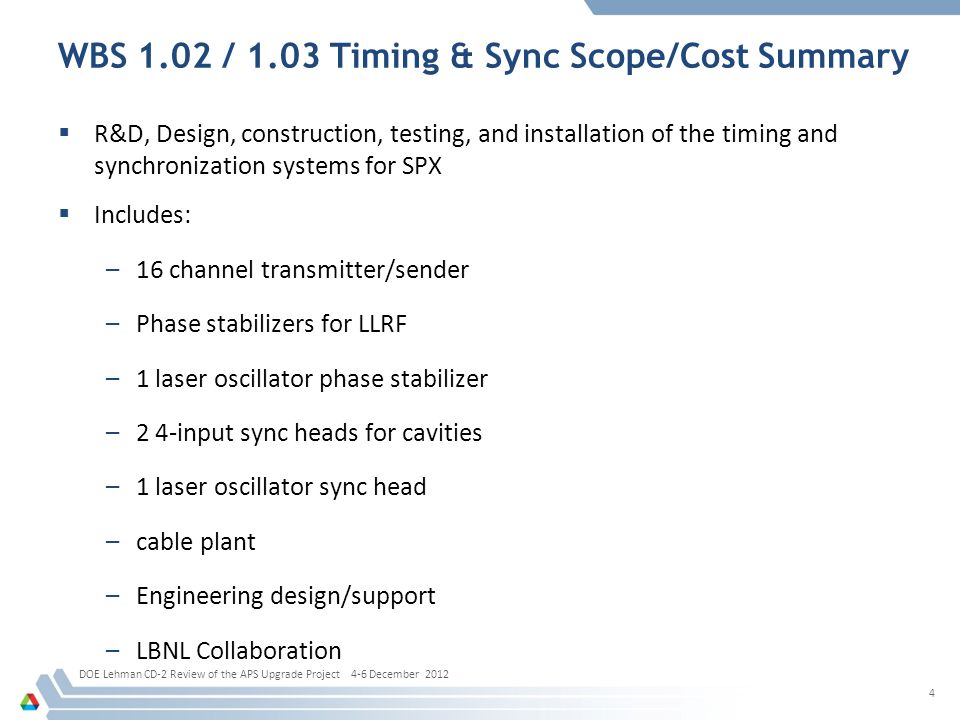 WBS 1.02 / 1.03 Timing & Sync Scope/Cost Summary  R&D, Design, construction, testing, and installation of the timing and synchronization systems for SPX  Includes: –16 channel transmitter/sender –Phase stabilizers for LLRF –1 laser oscillator phase stabilizer –2 4-input sync heads for cavities –1 laser oscillator sync head –cable plant –Engineering design/support –LBNL Collaboration DOE Lehman CD-2 Review of the APS Upgrade Project 4-6 December