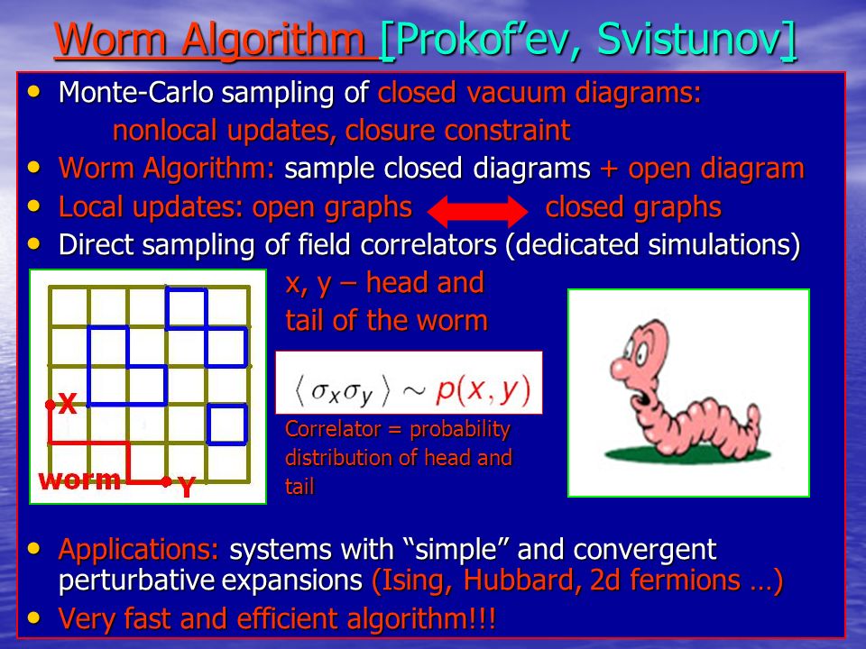 Worm Algorithm [Prokof’ev, Svistunov] Monte-Carlo sampling of closed vacuum diagrams: Monte-Carlo sampling of closed vacuum diagrams: nonlocal updates, closure constraint Worm Algorithm: sample closed diagrams + open diagram Worm Algorithm: sample closed diagrams + open diagram Local updates: open graphs closed graphs Local updates: open graphs closed graphs Direct sampling of field correlators (dedicated simulations) Direct sampling of field correlators (dedicated simulations) x, y – head and tail of the worm Correlator = probability distribution of head and tail Applications: systems with simple and convergent perturbative expansions (Ising, Hubbard, 2d fermions …) Applications: systems with simple and convergent perturbative expansions (Ising, Hubbard, 2d fermions …) Very fast and efficient algorithm!!.