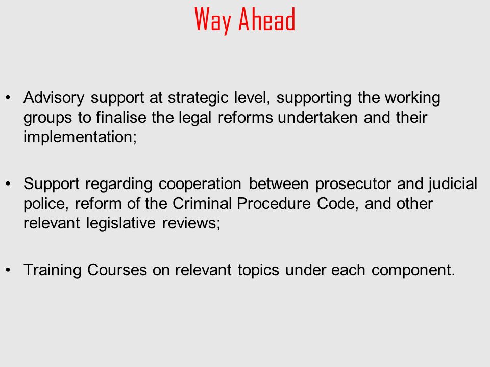 Way Ahead Advisory support at strategic level, supporting the working groups to finalise the legal reforms undertaken and their implementation; Support regarding cooperation between prosecutor and judicial police, reform of the Criminal Procedure Code, and other relevant legislative reviews; Training Courses on relevant topics under each component.