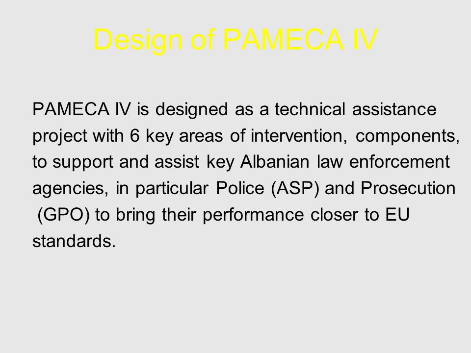 Design of PAMECA IV PAMECA IV is designed as a technical assistance project with 6 key areas of intervention, components, to support and assist key Albanian law enforcement agencies, in particular Police (ASP) and Prosecution (GPO) to bring their performance closer to EU standards.