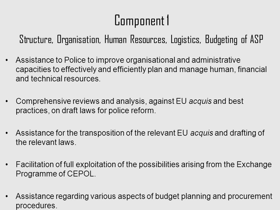 Component 1 Structure, Organisation, Human Resources, Logistics, Budgeting of ASP Assistance to Police to improve organisational and administrative capacities to effectively and efficiently plan and manage human, financial and technical resources.