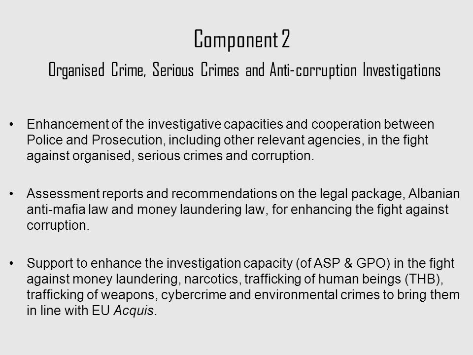 Component 2 Organised Crime, Serious Crimes and Anti-corruption Investigations Enhancement of the investigative capacities and cooperation between Police and Prosecution, including other relevant agencies, in the fight against organised, serious crimes and corruption.