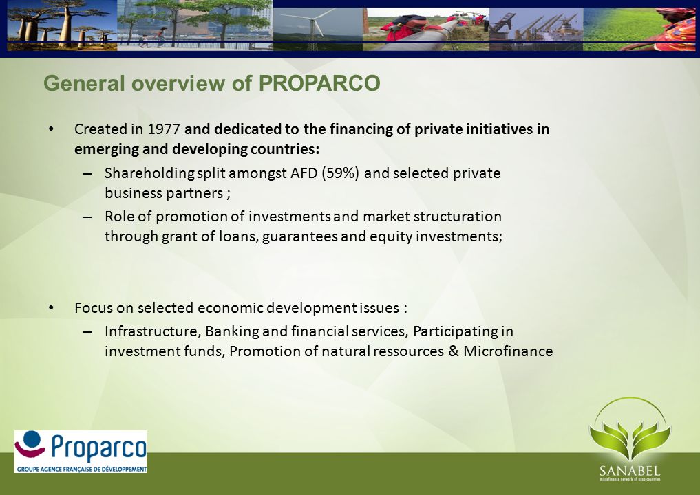 General overview of PROPARCO Created in 1977 and dedicated to the financing of private initiatives in emerging and developing countries: – Shareholding split amongst AFD (59%) and selected private business partners ; – Role of promotion of investments and market structuration through grant of loans, guarantees and equity investments; Focus on selected economic development issues : – Infrastructure, Banking and financial services, Participating in investment funds, Promotion of natural ressources & Microfinance