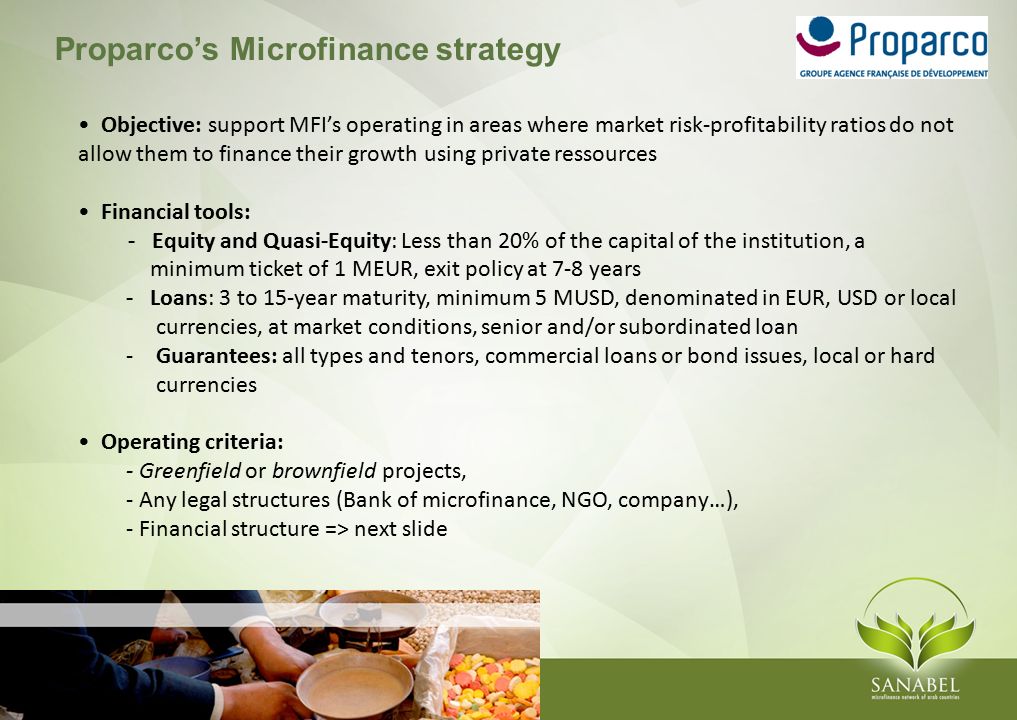Proparco’s Microfinance strategy Objective: support MFI’s operating in areas where market risk-profitability ratios do not allow them to finance their growth using private ressources Financial tools: - Equity and Quasi-Equity: Less than 20% of the capital of the institution, a minimum ticket of 1 MEUR, exit policy at 7-8 years - Loans: 3 to 15-year maturity, minimum 5 MUSD, denominated in EUR, USD or local currencies, at market conditions, senior and/or subordinated loan -Guarantees: all types and tenors, commercial loans or bond issues, local or hard currencies Operating criteria: - Greenfield or brownfield projects, - Any legal structures (Bank of microfinance, NGO, company…), - Financial structure => next slide