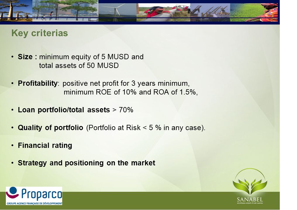 Key criterias Size : minimum equity of 5 MUSD and total assets of 50 MUSD Profitability: positive net profit for 3 years minimum, minimum ROE of 10% and ROA of 1.5%, Loan portfolio/total assets > 70% Quality of portfolio (Portfolio at Risk < 5 % in any case).