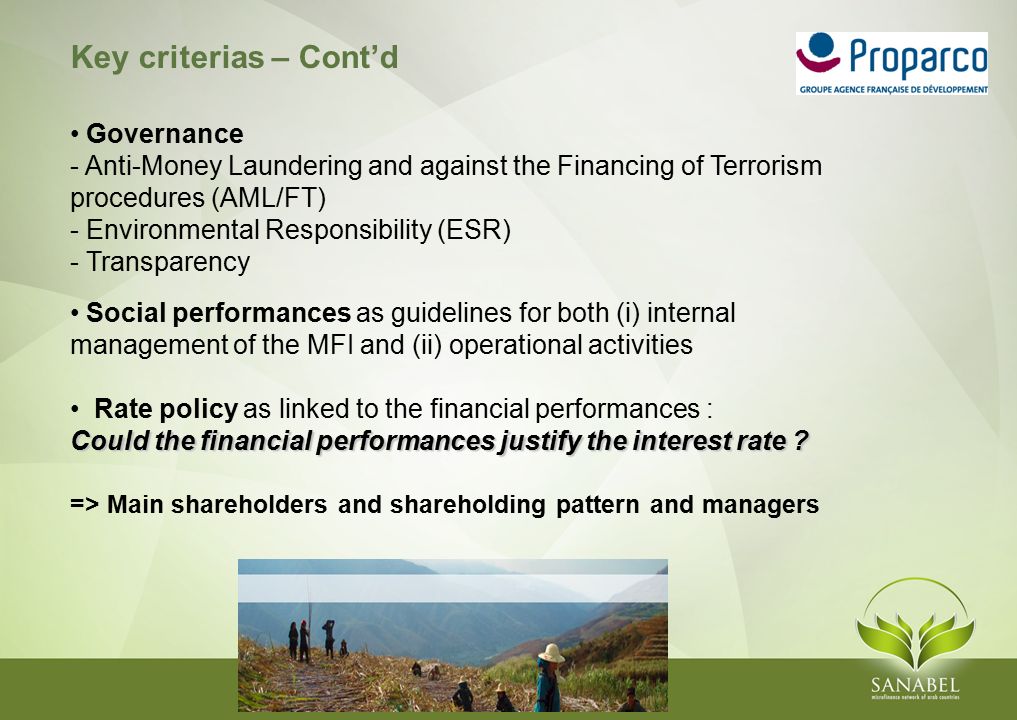 Key criterias – Cont’d Governance - Anti-Money Laundering and against the Financing of Terrorism procedures (AML/FT) - Environmental Responsibility (ESR) - Transparency Social performances as guidelines for both (i) internal management of the MFI and (ii) operational activities Rate policy as linked to the financial performances : Could the financial performances justify the interest rate .