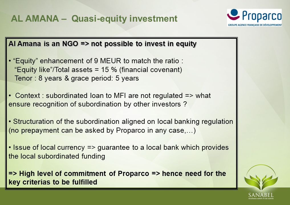 AL AMANA – Quasi-equity investment Al Amana is an NGO => not possible to invest in equity Equity enhancement of 9 MEUR to match the ratio : Equity like /Total assets = 15 % (financial covenant) Tenor : 8 years & grace period: 5 years Context : subordinated loan to MFI are not regulated => what ensure recognition of subordination by other investors .
