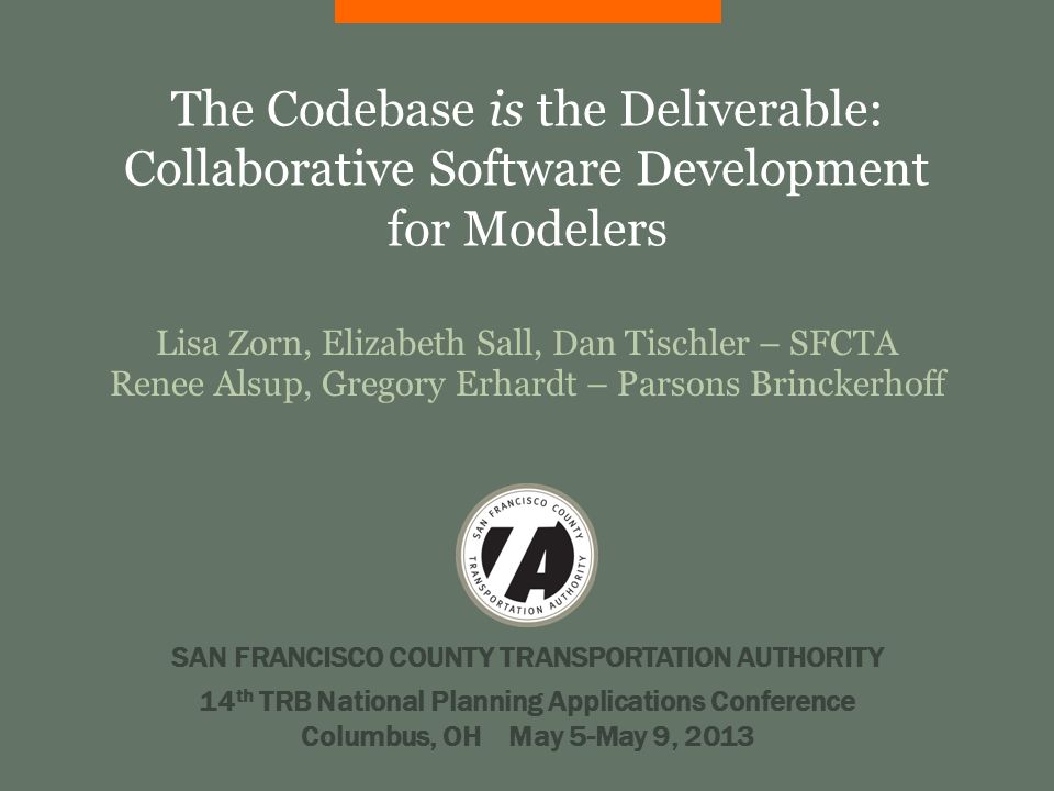 The Codebase is the Deliverable: Collaborative Software Development for Modelers Lisa Zorn, Elizabeth Sall, Dan Tischler – SFCTA Renee Alsup, Gregory Erhardt – Parsons Brinckerhoff SAN FRANCISCO COUNTY TRANSPORTATION AUTHORITY 14 th TRB National Planning Applications Conference Columbus, OH May 5-May 9, 2013