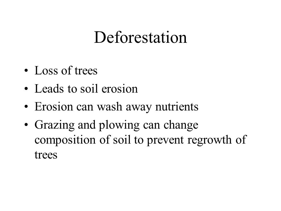Deforestation Loss of trees Leads to soil erosion Erosion can wash away nutrients Grazing and plowing can change composition of soil to prevent regrowth of trees