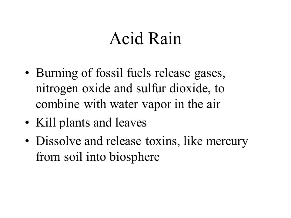 Acid Rain Burning of fossil fuels release gases, nitrogen oxide and sulfur dioxide, to combine with water vapor in the air Kill plants and leaves Dissolve and release toxins, like mercury from soil into biosphere
