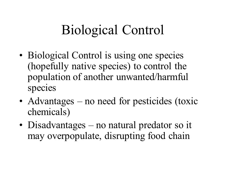 Biological Control Biological Control is using one species (hopefully native species) to control the population of another unwanted/harmful species Advantages – no need for pesticides (toxic chemicals) Disadvantages – no natural predator so it may overpopulate, disrupting food chain