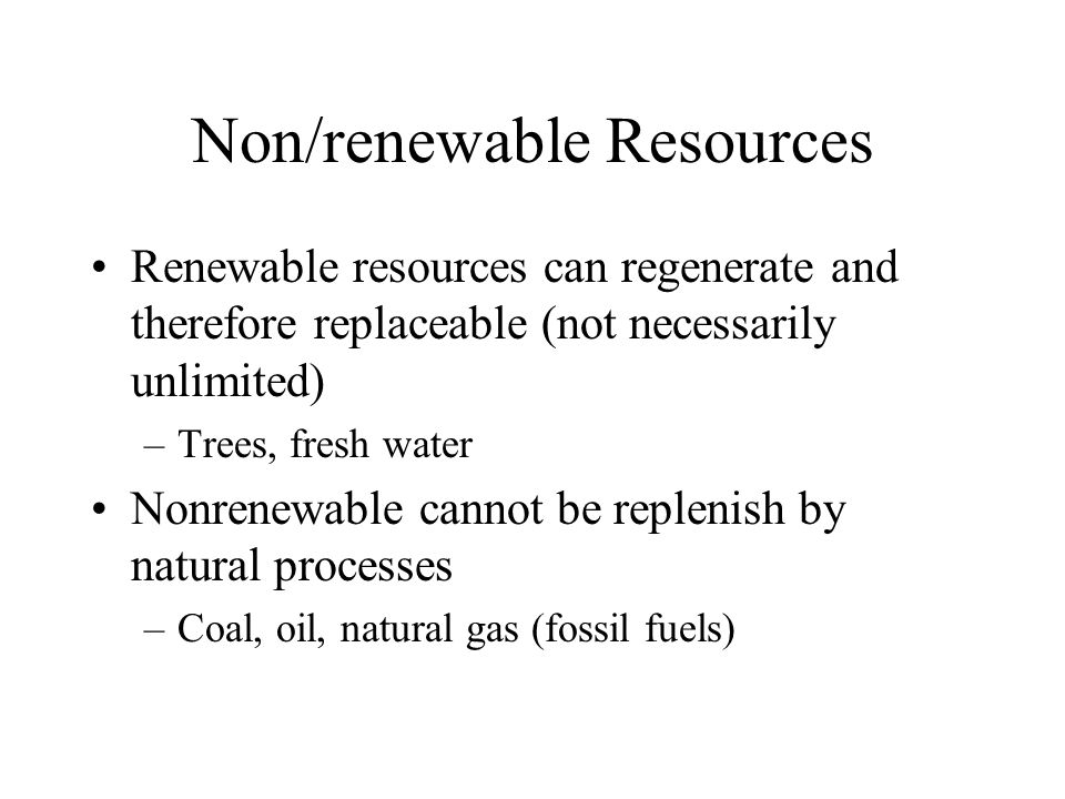 Non/renewable Resources Renewable resources can regenerate and therefore replaceable (not necessarily unlimited) –Trees, fresh water Nonrenewable cannot be replenish by natural processes –Coal, oil, natural gas (fossil fuels)