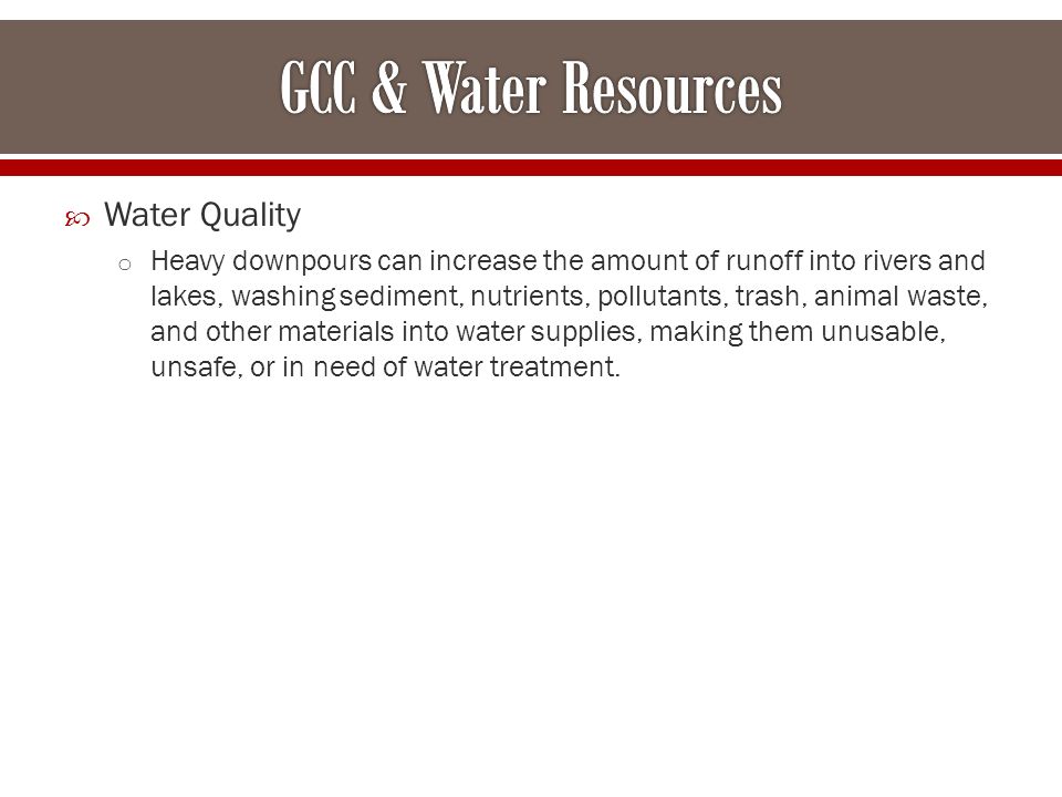  Water Quality o Heavy downpours can increase the amount of runoff into rivers and lakes, washing sediment, nutrients, pollutants, trash, animal waste, and other materials into water supplies, making them unusable, unsafe, or in need of water treatment.