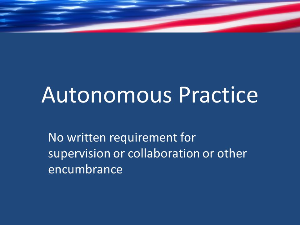 Autonomous Practice No written requirement for supervision or collaboration or other encumbrance