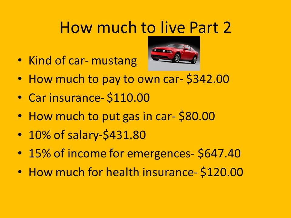 How much to live Part 2 Kind of car- mustang How much to pay to own car- $ Car insurance- $ How much to put gas in car- $ % of salary-$ % of income for emergences- $ How much for health insurance- $120.00