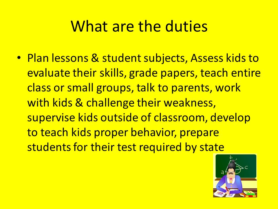 What are the duties Plan lessons & student subjects, Assess kids to evaluate their skills, grade papers, teach entire class or small groups, talk to parents, work with kids & challenge their weakness, supervise kids outside of classroom, develop to teach kids proper behavior, prepare students for their test required by state