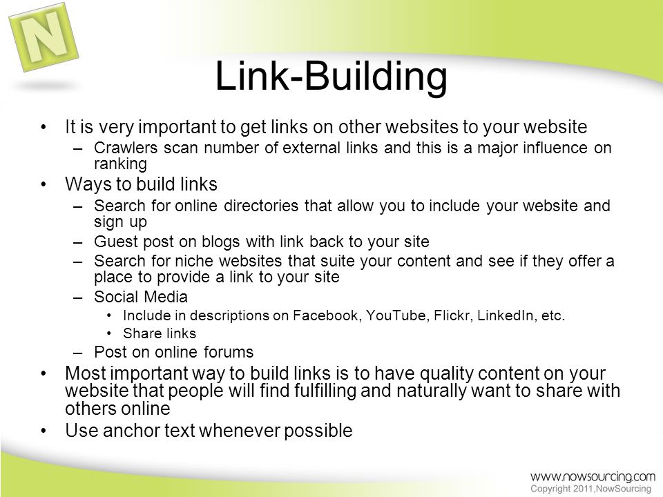 Link-Building It is very important to get links on other websites to your website –Crawlers scan number of external links and this is a major influence on ranking Ways to build links –Search for online directories that allow you to include your website and sign up –Guest post on blogs with link back to your site –Search for niche websites that suite your content and see if they offer a place to provide a link to your site –Social Media Include in descriptions on Facebook, YouTube, Flickr, LinkedIn, etc.
