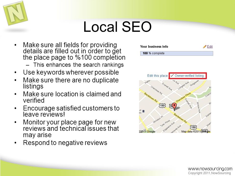 Local SEO Make sure all fields for providing details are filled out in order to get the place page to %100 completion –This enhances the search rankings Use keywords wherever possible Make sure there are no duplicate listings Make sure location is claimed and verified Encourage satisfied customers to leave reviews.