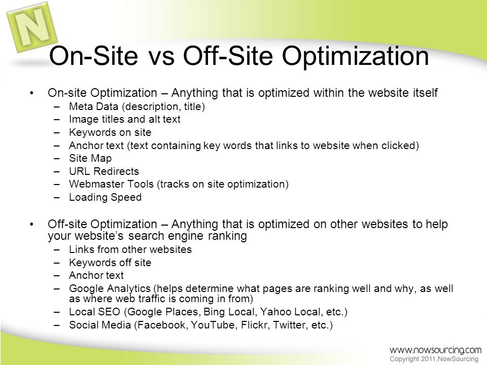 On-Site vs Off-Site Optimization On-site Optimization – Anything that is optimized within the website itself –Meta Data (description, title) –Image titles and alt text –Keywords on site –Anchor text (text containing key words that links to website when clicked) –Site Map –URL Redirects –Webmaster Tools (tracks on site optimization) –Loading Speed Off-site Optimization – Anything that is optimized on other websites to help your website’s search engine ranking –Links from other websites –Keywords off site –Anchor text –Google Analytics (helps determine what pages are ranking well and why, as well as where web traffic is coming in from) –Local SEO (Google Places, Bing Local, Yahoo Local, etc.) –Social Media (Facebook, YouTube, Flickr, Twitter, etc.)
