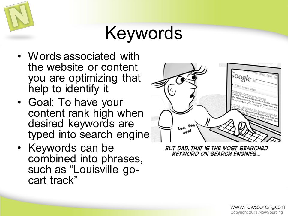 Keywords Words associated with the website or content you are optimizing that help to identify it Goal: To have your content rank high when desired keywords are typed into search engine Keywords can be combined into phrases, such as Louisville go- cart track