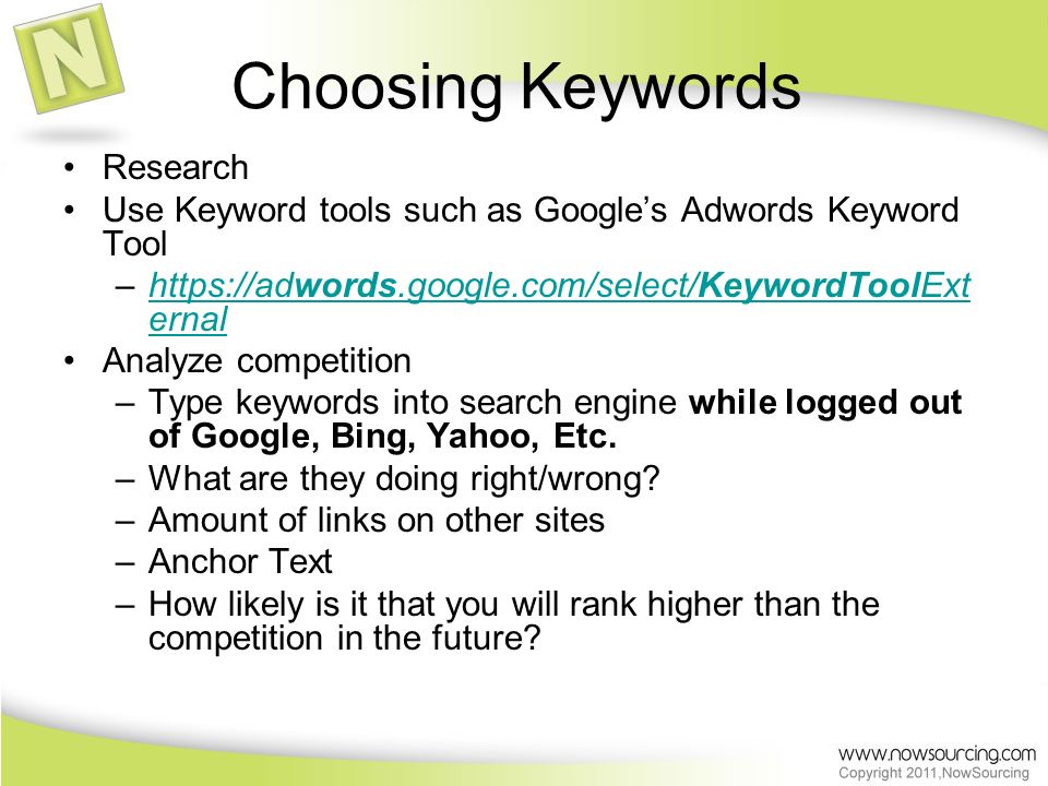 Choosing Keywords Research Use Keyword tools such as Google’s Adwords Keyword Tool –  ernalhttps://adwords.google.com/select/KeywordToolExt ernal Analyze competition –Type keywords into search engine while logged out of Google, Bing, Yahoo, Etc.
