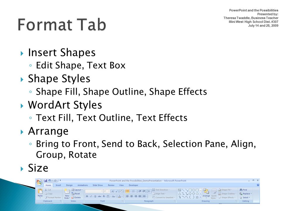  Insert Shapes ◦ Edit Shape, Text Box  Shape Styles ◦ Shape Fill, Shape Outline, Shape Effects  WordArt Styles ◦ Text Fill, Text Outline, Text Effects  Arrange ◦ Bring to Front, Send to Back, Selection Pane, Align, Group, Rotate  Size PowerPoint and the Possibilities Presented by: Theresa Twaddle, Business Teacher Illini West High School Dist.