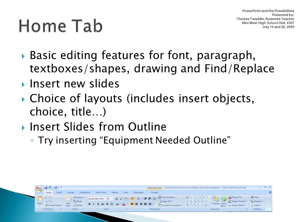  Basic editing features for font, paragraph, textboxes/shapes, drawing and Find/Replace  Insert new slides  Choice of layouts (includes insert objects, choice, title…)  Insert Slides from Outline ◦ Try inserting Equipment Needed Outline PowerPoint and the Possibilities Presented by: Theresa Twaddle, Business Teacher Illini West High School Dist.