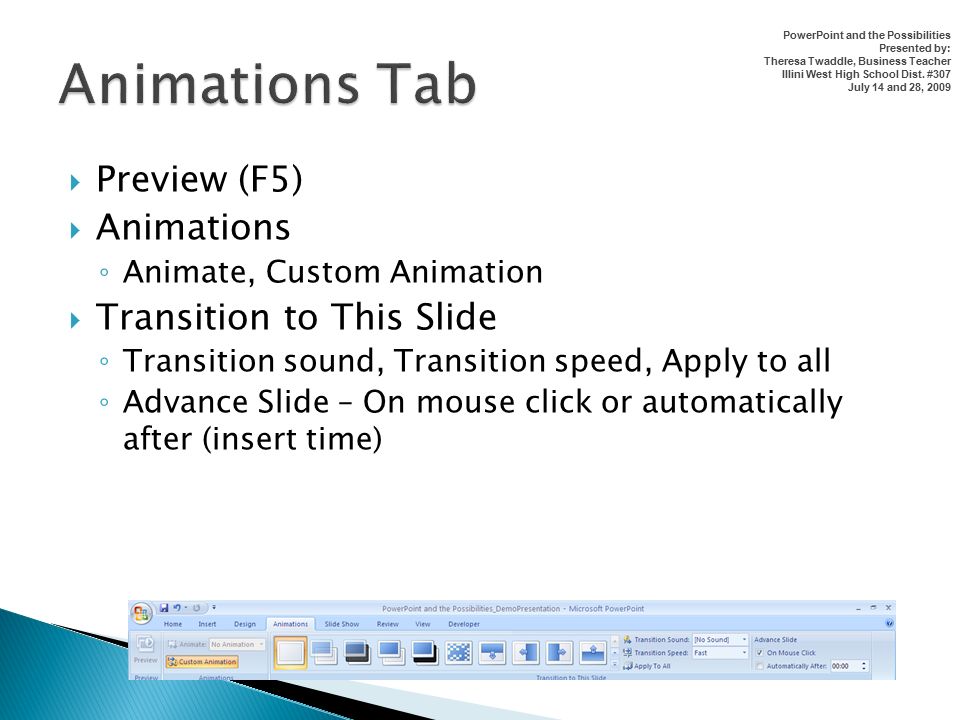  Preview (F5)  Animations ◦ Animate, Custom Animation  Transition to This Slide ◦ Transition sound, Transition speed, Apply to all ◦ Advance Slide – On mouse click or automatically after (insert time) PowerPoint and the Possibilities Presented by: Theresa Twaddle, Business Teacher Illini West High School Dist.