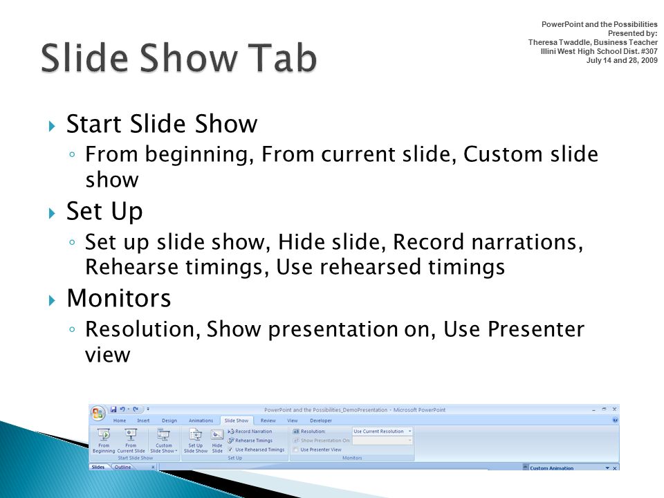  Start Slide Show ◦ From beginning, From current slide, Custom slide show  Set Up ◦ Set up slide show, Hide slide, Record narrations, Rehearse timings, Use rehearsed timings  Monitors ◦ Resolution, Show presentation on, Use Presenter view PowerPoint and the Possibilities Presented by: Theresa Twaddle, Business Teacher Illini West High School Dist.