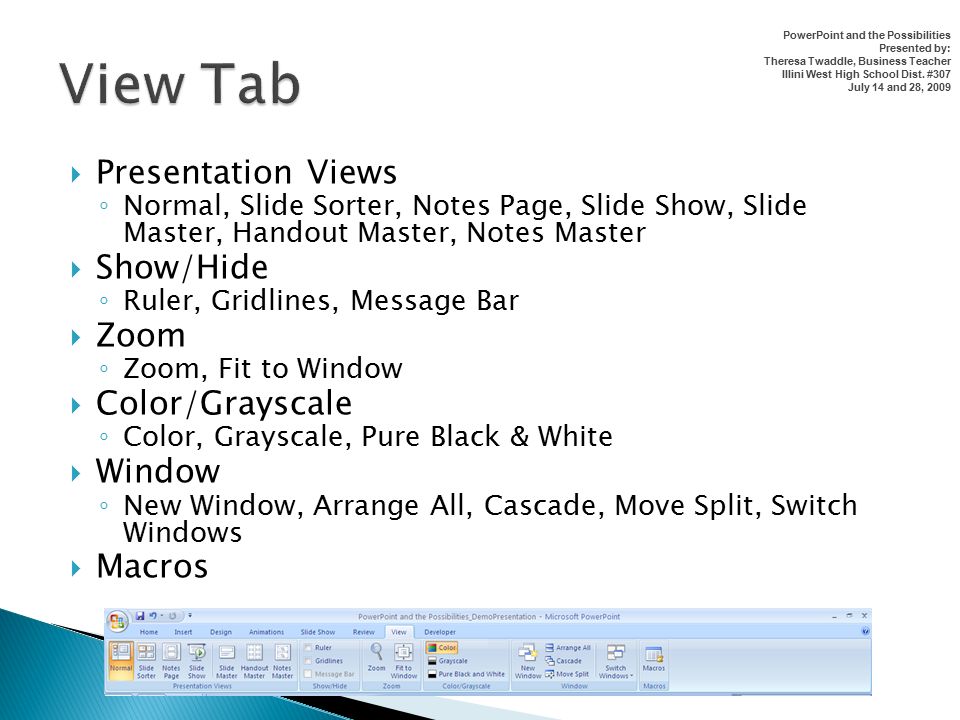  Presentation Views ◦ Normal, Slide Sorter, Notes Page, Slide Show, Slide Master, Handout Master, Notes Master  Show/Hide ◦ Ruler, Gridlines, Message Bar  Zoom ◦ Zoom, Fit to Window  Color/Grayscale ◦ Color, Grayscale, Pure Black & White  Window ◦ New Window, Arrange All, Cascade, Move Split, Switch Windows  Macros PowerPoint and the Possibilities Presented by: Theresa Twaddle, Business Teacher Illini West High School Dist.