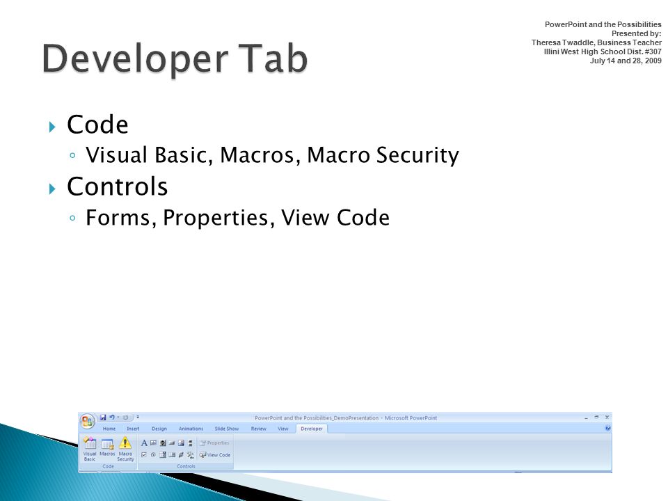  Code ◦ Visual Basic, Macros, Macro Security  Controls ◦ Forms, Properties, View Code PowerPoint and the Possibilities Presented by: Theresa Twaddle, Business Teacher Illini West High School Dist.