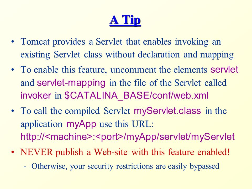 A Tip Tomcat provides a Servlet that enables invoking an existing Servlet class without declaration and mapping To enable this feature, uncomment the elements servlet and servlet-mapping in the file of the Servlet called invoker in $CATALINA_BASE/conf/web.xml To call the compiled Servlet myServlet.class in the application myApp use this URL:   : /myApp/servlet/myServlet NEVER publish a Web-site with this feature enabled.