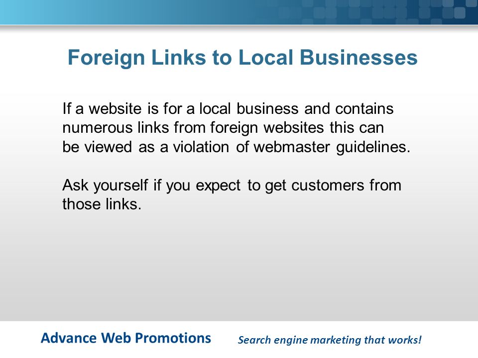 Advance Web Promotions Foreign Links to Local Businesses If a website is for a local business and contains numerous links from foreign websites this can be viewed as a violation of webmaster guidelines.