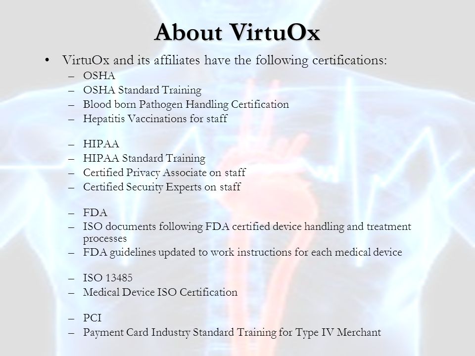 VirtuOx and its affiliates have the following certifications: –OSHA –OSHA Standard Training –Blood born Pathogen Handling Certification –Hepatitis Vaccinations for staff –HIPAA –HIPAA Standard Training –Certified Privacy Associate on staff –Certified Security Experts on staff –FDA –ISO documents following FDA certified device handling and treatment processes –FDA guidelines updated to work instructions for each medical device –ISO –Medical Device ISO Certification –PCI –Payment Card Industry Standard Training for Type IV Merchant About VirtuOx